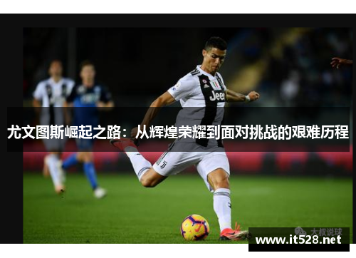 尤文图斯崛起之路：从辉煌荣耀到面对挑战的艰难历程