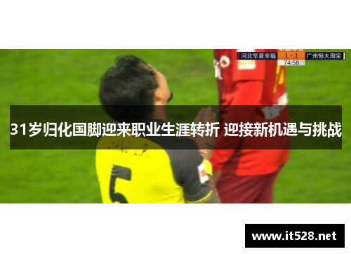 31岁归化国脚迎来职业生涯转折 迎接新机遇与挑战